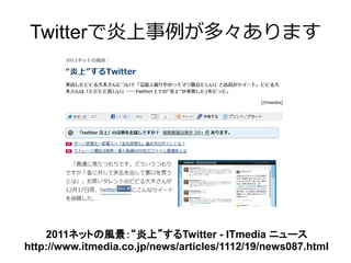 Twitterで炎上事例が多々あります




    2011ネットの風景：“炎上”するTwitter - ITmedia ニュース
http://www.itmedia.co.jp/news/articles/1112/19/news087.html
 