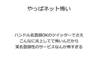 やっぱネット怖い



ハンドル名登録OKのツイッターでさえ
 こんなに炎上してて怖いんだから
実名登録性のサービスなんか怖すぎる
 