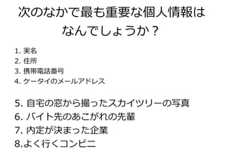 次のなかで最も重要な個人情報は
          なんでしょうか？
1.   実名
2.   住所
3.   携帯電話番号
4.   ケータイのメールアドレス


5. 自宅の窓から撮ったスカイツリーの写真
6. バイト先のあこがれの先輩
7. 内定が決まった企業
8.よく行くコンビニ
 