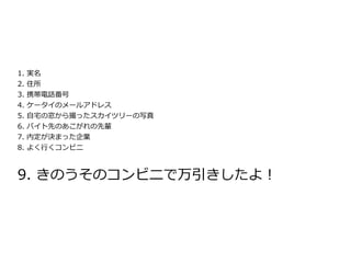1. 実名
2.   住所
3.   携帯電話番号
4.   ケータイのメールアドレス
5.   自宅の窓から撮ったスカイツリーの写真
6.   バイト先のあこがれの先輩
7.   内定が決まった企業
8.   よく行くコンビニ



9. きのうそのコンビニで万引きしたよ！
 