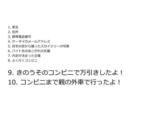 1.   実名
2.   住所
3.   携帯電話番号
4.   ケータイのメールアドレス
5.   自宅の窓から撮ったスカイツリーの写真
6.   バイト先のあこがれの先輩
7.   内定が決まった企業
8.   よく行くコンビニ



9. きのうそのコンビニで万引きしたよ！
10. コンビニまで親の外車で行ったよ！
 