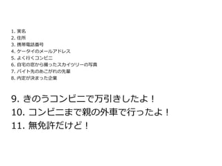 1.   実名
2.   住所
3.   携帯電話番号
4.   ケータイのメールアドレス
5.   よく行くコンビニ
6.   自宅の窓から撮ったスカイツリーの写真
7. バイト先のあこがれの先輩
8. 内定が決まった企業




9. きのうコンビニで万引きしたよ！
10. コンビニまで親の外車で行ったよ！
11. 無免許だけど！
 