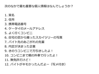 次のなかで最も重要な個人情報はなんでしょうか？


1. 実名
2. 住所
3. 携帯電話番号
4. ケータイのメールアドレス
5. よく行くコンビニ
6. 自宅の窓から撮ったスカイツリーの写真
7. バイト先のあこがれの先輩
8. 内定が決まった企業
9. きのうコンビニで万引きしたよ！
10. コンビニまで親の外車で行ったよ！
11. 無免許だけど！
12. バイトがキモかったんだよー（写メ付き）
 