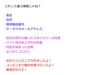 これって違う情報じゃね？

•   実名
•   住所
•   携帯電話番号
•   ケータイのメールアドレス

•   自宅の窓から撮ったスカイツリーの写真
•   バイト先のあこがれの先輩
•   内定が決まった企業
•   よく行くコンビニ

•   きのうコンビニで万引きしたよ！
•   コンビニまで親の外車で行ったよ！
•   無免許だけど！
 