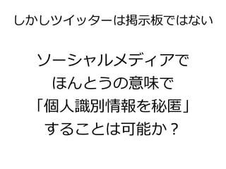 しかしツイッターは掲示板ではない


 ソーシャルメディアで
   ほんとうの意味で
 「個人識別情報を秘匿」
  することは可能か？
 