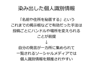 染み出した個人識別情報

   「名前や住所を秘匿する」という
これまでの掲示板などで有効だった手法は
 投稿ごとにハンドルや場所を変えられる
        ことが前提
          ↓
   自分の発言が一カ所に集められて
  一覧されるソーシャルメディアでは
  個人識別情報を類推されやすい
 