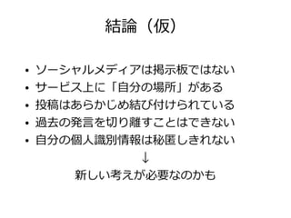 結論（仮）

●   ソーシャルメディアは掲示板ではない
●   サービス上に「自分の場所」がある
●   投稿はあらかじめ結び付けられている
●   過去の発言を切り離すことはできない
●   自分の個人識別情報は秘匿しきれない
             ↓
       新しい考えが必要なのかも
 