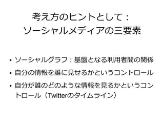 考え方のヒントとして：
     ソーシャルメディアの三要素

●   ソーシャルグラフ：基盤となる利用者間の関係
●   自分の情報を誰に見せるかというコントロール
●   自分が誰のどのような情報を見るかというコン
    トロール（Twitterのタイムライン）
 