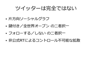 ツイッターは完全ではない
●   片方向ソーシャルグラフ
●   鍵付き／全世界オープン の二者択一
●   フォローする／しない の二者択一
●   非公式RTによるコントロール不可能な拡散
 