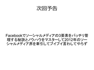 次回予告




Facebookでソーシャルメディアの3要素をバッチリ管
理する秘訣とノウハウをマスターして2012年のソー
シャルメディア界を牽引してブイブイ言わしてやろず
 
