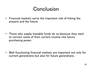 26
Conclusion	
•  Financial markets serve the important role of linking the
present and the future	
•  Those who supply loanable funds do so because they want
to convert some of their current income into future
purchasing power.	
•  Well-functioning financial markets are important not only for
current generations but also for future generations.	
 