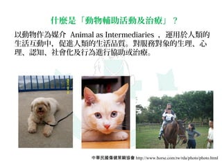 什麼是「動物輔助活動及治療」 ?
以動物作為媒介 Animal as Intermediaries ，運用於人類的
生活互動中，促進人類的生活品質。對服務對象的生理、心
理、認知、社會化及行為進行協助或治療。




               中華民國傷健策騎協會 http://www.horse.com.tw/rda/photo/photo.html
 
