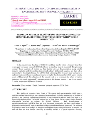 International Journal of Advanced Research in Engineering and Technology (IJARET), ISSN
0976 – 6480(Print), ISSN 0976 – 6499(Online) Volume 4, Issue 5, July – August (2013), © IAEME
231
MHD FLOW AND HEAT TRANSFER FOR THE UPPER CONVECTED
MAXWELL FLUID OVER A STRETCHING SHEET WITH VISCOUS
DISSIPATION
Anand H. Agadi1*
, M. Subhas Abel2
, Jagadish V. Tawade3
and Ishwar Maharudrappa4
1*
Department of Mathematics, Basaveshwar Engineering College, Bagalkot-587102, INDIA
2
Department of Mathematics, Gulbarga University, Gulbarga- 585 106, INDIA
3
Department of Mathematics, Bheemanna Khandre Institute of Technology, Bhalki-585328
4
Department of Mathematics, Basaveshwar Engineering College, Bagalkot-587102
ABSTRACT
In the present work, the effect of MHD flow and heat transfer within a boundary layer flow
on an upper-convected Maxwell (UCM) fluid over a stretching sheet is examined. The governing
boundary layer equations of motion and heat transfer are non-dimensionalized using suitable
similarity variables and the resulting transformed ordinary differential equations are then solved
numerically by shooting technique. For a UCM fluid, a thinning of the boundary layer and a drop in
wall skin friction coefficient is predicted to occur for higher the elastic number which agrees with the
results of Hayat et al. The objective of the present work is to investigate the effect of various
parameters like elastic parameter β , magnetic parameter Mn, Prandtl number Pr and Eckert number
Ec on the temperature field above the sheet.
Key words: Eckert number, Elastic Parameter, Magnetic parameter, UCM fluid.
1. INTRODUCTION
The studies of boundary layer flows of Newtonian and non-Newtonian fluids over a
stretching surface have received much attention because of their extensive applications in the field of
metallurgy and chemical engineering particularly in the extrusion of polymer sheet from a die or in
the drawing of plastic films. During the manufacture of these sheets, the melt issues from a slit and is
subsequently stretched to achieve the desired thickness. Such investigations of
magnetohydrodynamics (MHD) flow are very important industrially and have applications in
different areas of research such as petroleum production and metallurgical processes. The magnetic
field has been used in the process of purification of molten metals from non-metallic inclusions. The
study of flow and heat transfer caused by a stretching surface is of great importance in many
INTERNATIONAL JOURNAL OF ADVANCED RESEARCH IN
ENGINEERING AND TECHNOLOGY (IJARET)
ISSN 0976 - 6480 (Print)
ISSN 0976 - 6499 (Online)
Volume 4, Issue 5, July – August 2013, pp. 231-242
© IAEME: www.iaeme.com/ijaret.asp
Journal Impact Factor (2013): 5.8376 (Calculated by GISI)
www.jifactor.com
IJARET
© I A E M E
 