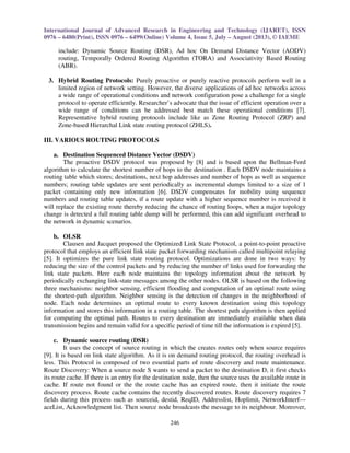 International Journal of Advanced Research in Engineering and Technology (IJARET), ISSN 
0976 – 6480(Print), ISSN 0976 – 6499(Online) Volume 4, Issue 5, July – August (2013), © IAEME 
246 
 
include: Dynamic Source Routing (DSR), Ad hoc On Demand Distance Vector (AODV) 
routing, Temporally Ordered Routing Algorithm (TORA) and Associativity Based Routing 
(ABR). 
3. Hybrid Routing Protocols: Purely proactive or purely reactive protocols perform well in a 
limited region of network setting. However, the diverse applications of ad hoc networks across 
a wide range of operational conditions and network configuration pose a challenge for a single 
protocol to operate efficiently. Researcher’s advocate that the issue of efficient operation over a 
wide range of conditions can be addressed best match these operational conditions [7]. 
Representative hybrid routing protocols include like as Zone Routing Protocol (ZRP) and 
Zone-based Hierarchal Link state routing protocol (ZHLS). 
III. VARIOUS ROUTING PROTOCOLS 
a. Destination Sequenced Distance Vector (DSDV) 
The proactive DSDV protocol was proposed by [8] and is based upon the Bellman-Ford 
algorithm to calculate the shortest number of hops to the destination . Each DSDV node maintains a 
routing table which stores; destinations, next hop addresses and number of hops as well as sequence 
numbers; routing table updates are sent periodically as incremental dumps limited to a size of 1 
packet containing only new information [6]. DSDV compensates for mobility using sequence 
numbers and routing table updates, if a route update with a higher sequence number is received it 
will replace the existing route thereby reducing the chance of routing loops, when a major topology 
change is detected a full routing table dump will be performed, this can add significant overhead to 
the network in dynamic scenarios. 
b. OLSR 
Clausen and Jacquet proposed the Optimized Link State Protocol, a point-to-point proactive 
protocol that employs an efficient link state packet forwarding mechanism called multipoint relaying 
[5]. It optimizes the pure link state routing protocol. Optimizations are done in two ways: by 
reducing the size of the control packets and by reducing the number of links used for forwarding the 
link state packets. Here each node maintains the topology information about the network by 
periodically exchanging link-state messages among the other nodes. OLSR is based on the following 
three mechanisms: neighbor sensing, efficient flooding and computation of an optimal route using 
the shortest-path algorithm. Neighbor sensing is the detection of changes in the neighborhood of 
node. Each node determines an optimal route to every known destination using this topology 
information and stores this information in a routing table. The shortest path algorithm is then applied 
for computing the optimal path. Routes to every destination are immediately available when data 
transmission begins and remain valid for a specific period of time till the information is expired [5]. 
c. Dynamic source routing (DSR) 
It uses the concept of source routing in which the creates routes only when source requires 
[9]. It is based on link state algorithm. As it is on demand routing protocol, the routing overhead is 
less. This Protocol is composed of two essential parts of route discovery and route maintenance. 
Route Discovery: When a source node S wants to send a packet to the destination D, it first checks 
its route cache. If there is an entry for the destination node, then the source uses the available route in 
cache. If route not found or the the route cache has an expired route, then it initiate the route 
discovery process. Route cache contains the recently discovered routes. Route discovery requires 7 
fields during this process such as sourceid, destid, ReqID, Addresslist, Hoplimit, NetworkInterf--- 
aceList, Acknowledgment list. Then source node broadcasts the message to its neighbour. Moreover, 
 