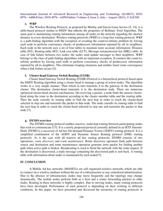 International Journal of Advanced Research in Engineering and Technology (IJARET), ISSN 
0976 – 6480(Print), ISSN 0976 – 6499(Online) Volume 4, Issue 5, July – August (2013), © IAEME 
248 
 
e. WRP 
The Wireless Routing Protocol, as proposed by Murthy and Garcia-Luna-Aceves [5, 14], is a 
table-based protocol similar to DSDV that inherits the properties of Bellman- Ford Algorithm. The 
main goal is maintaining routing information among all nodes in the network regarding the shortest 
distance to every destination. Wireless routing protocols (WRP) is a loop free routing protocol. WRP 
is a path-finding algorithm with the exception of avoiding the count-to-infinity problem by forcing 
each node to perform consistency checks of predecessor information reported by all its neighbors. 
Each node in the network uses a set of four tables to maintain more accurate information: Distance 
table (DT), Routing table (RT), Link-cost table (LCT), Message retransmission list (MRL) table. In 
case of link failure between two nodes, the nodes send update messages to their neighbors. WRP 
belongs to the class of path-finding algorithms with an important exception. It counters the count-to-infinity 
problem by forcing each node to perform consistency checks of predecessor information 
reported by all its neighbors. This eliminates looping situations and enables faster route convergence 
when a link failure occurs [5]. 
f. Cluster-head Gateway Switch Routing (CGSR) 
Cluster-head Gateway Switch Routing (CGSR) Protocol is a hierarchical protocol based upon 
the DSDV Routing algorithm using a cluster head to manage a group of action nodes. The algorithm 
works in a very simple manner. Then which in turn transmits it to the gateway of the destination 
cluster. The destination cluster-head transmits it to the destination node. There are numerous 
optimized cluster-head election mechanisms. On receiving a packet, a node finds the nearest cluster-head 
along the route to the destination according to the cluster member table and the routing table. 
Then the node consults its routing table to find the next hop in order to reach the cluster-head 
selected in step one and transmits the packet to that node. The node consults its routing table to find 
the next hop in order to reach the cluster-head selected in step one and transmits the packet to that 
node [7]. 
g. DYMO overview 
The DYMO routing protocol enables reactive, multi-hop routing between participating nodes 
that wish to communicate [17]. It is a newly proposed protocol currently defined in an IETF Internet- 
Draft. DYMO is a successor of Ad hoc On-demand Distance Vector (AODV) routing protocol. It is a 
simplified combination of the AODV and Dynamic Source Routing protocol (DSR) routing 
protocols. As is the case with all reactive ad hoc routing protocols, DYMO consists of two 
operations: route discovery and route maintenance. Route discovery operation finds path between 
source and destination and route maintenance operation generate error packet for finding another 
path when active path is broken. Broadcasting is used to flood the network with the route request. If 
the destination is discovered, a reply message containing the discovered path is sent back. A routing 
table with information about nodes is maintained by each node[17]. 
IV. CONCLUSION 
A Mobile Ad hoc networks (MANETs) are self organized wireless networks which are able 
to connect on a wireless medium without the use of a infrastructure or any centralized administration. 
Due to the absence of infrastructure, nodes may move frequently and the topology may change 
dynamically. The mobile nodes perform both as a host and a router forwarding packets to other 
nodes. Routing in these networks is highly complex. Due to moving nodes, many routing protocols 
have been developed. Performance of each protocol is depending on their working in different 
conditions. In this paper, we have presented and discussed the taxonomy of routing protocols in 
 