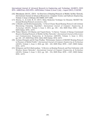 International Journal of Advanced Research in Engineering and Technology (IJARET), ISSN 
0976 – 6480(Print), ISSN 0976 – 6499(Online) Volume 4, Issue 5, July – August (2013), © IAEME 
[16] Dhenakaran ,Dr.S.S., (2013) An Overview of Routing Protocols in Mobile Ad-Hoc Network, 
250 
 
International Journal of Advanced Research in Computer Science and Software Engineering, 
Volume 3, Issue 2, February 2013 ISSN: 2277 128X . 
[17] Sharma, A.,  Joshi, R. D. (2013). Delay Reduction Technique for Dynamic MANET On-demand 
Routing Protocol. parameters, 2(6). 
[18] L.Malathi and Dr.R.K.Gnanamurthy, “A Novel Cluster Based Routing Protocol with Lifetime 
Maximizing Clustering Algorithm”, International Journal of Computer Engineering  
Technology (IJCET), Volume 3, Issue 2, 2012, pp. 256 - 264, ISSN Print: 0976 – 6367, 
ISSN Online: 0976 – 6375. 
[19] Thaker Minesh, S B Sharma and Yogesh Kosta, “A Survey: Variants of Energy Constrained 
Reactive Routing Protocols of Mobile Ad Hoc Networks”, International Journal of Electronics 
and Communication Engineering  Technology (IJECET), Volume 3, Issue 2, 2012, 
pp. 248 - 257, ISSN Print: 0976- 6464, ISSN Online: 0976 –6472. 
[20] Archana Chougule and Dr.Vijay Wadhai, “Performance Analysis of MANET Routing Protocol 
in Presence of Hybrid Traffic”, International Journal of Computer Engineering  Technology 
(IJCET), Volume 1, Issue 2, 2010, pp. 160 - 165, ISSN Print: 0976 – 6367, ISSN Online: 
0976 – 6375. 
[21] R.Rajasree and Dr.G.Kalivarathan, “A Review on Routing Protocols and Non Uniformity with 
Wireless Sensor Networks”, International Journal of Computer Engineering  Technology 
(IJCET), Volume 3, Issue 3, 2012, pp. 348 - 354, ISSN Print: 0976 – 6367, ISSN Online: 
0976 – 6375. 
