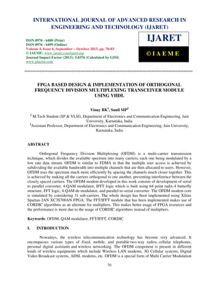International Journal of Advanced Research in Engineering and Technology (IJARET), ISSN 0976 –
6480(Print), ISSN 0976 – 6499(Online) Volume 4, Issue 6, September – October (2013), © IAEME
70
FPGA BASED DESIGN & IMPLEMENTATION OF ORTHOGONAL
FREQUENCY DIVISION MULTIPLEXING TRANSCEIVER MODULE
USING VHDL
Vinay BK1
, Sunil MP2
1
M.Tech Student (SP & VLSI), Department of Electronics and Communication Engineering, Jain
University, Karnataka, India
2
Assistant Professor, Department of Electronics and Communication Engineering, Jain University,
Karnataka, India
ABSTRACT
Orthogonal Frequency Division Multiplexing (OFDM) is a multi-carrier transmission
technique, which divides the available spectrum into many carriers, each one being modulated by a
low rate data stream. OFDM is similar to FDMA in that the multiple user access is achieved by
subdividing the available bandwidth into multiple channels that are then allocated to users. However,
OFDM uses the spectrum much more efficiently by spacing the channels much closer together. This
is achieved by making all the carriers orthogonal to one another, preventing interference between the
closely spaced carriers. The OFDM modem developed in this work consists of development of serial
to parallel converter, 4-QAM modulator, IFFT logic which is built using 64 point radix-4 butterfly
structure, FFT logic, 4-QAM de-modulator, and parallel-to-serial converter. The OFDM modem core
is simulated by considering 31 sub-carriers. The whole design has been implemented using Xilinx
Spartan-3AN XC3S700AN FPGA. The FFT/IFFT module that has been implemented makes use of
CORDIC algorithms as an alternate for multipliers. This makes better usage of FPGA resources and
the performance is more due to the usage of CORDIC algorithms instead of multipliers.
Keywords: OFDM, QAM modulator, FFT/IFFT, CORDIC
I. INTRODUCTION
Nowadays, the wireless telecommunication technology has become very advanced. It
encompasses various types of fixed, mobile, and portable two-way radios, cellular telephones,
personal digital assistants and wireless networking. The OFDM component is present in different
kinds of wireless equipments which include Wireless LAN modems, 3G Cellular systems, Digital
Video Broadcast systems, ADSL modems, etc. OFDM is a special form of Multi Carrier Modulation
INTERNATIONAL JOURNAL OF ADVANCED RESEARCH IN
ENGINEERING AND TECHNOLOGY (IJARET)
ISSN 0976 - 6480 (Print)
ISSN 0976 - 6499 (Online)
Volume 4, Issue 6, September – October 2013, pp. 70-83
© IAEME: www.iaeme.com/ijaret.asp
Journal Impact Factor (2013): 5.8376 (Calculated by GISI)
www.jifactor.com
IJARET
© I A E M E
 