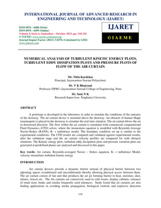 International Journal of Advanced Research in Engineering and Technology (IJARET), ISSN 0976 –
6480(Print), ISSN 0976 – 6499(Online) Volume 4, Issue 6, September – October (2013), © IAEME
118
NUMERICAL ANALYSIS OF TURBULENT KINETIC ENERGY PLOTS,
TURBULENT EDDY DISSIPATION PLOTS AND PRESSURE PLOTS OF
FLOW OF THE AIR CURTAIN
Mr. Nitin Kardekar
Principal, Jayawantrao Sawant Polytechnic
Dr. V K Bhojwani
Professor JSPM’s Jayawantrao Sawant College of Engineering, Pune
Dr. Sane N K
Research Supervisor, Singhania University
ABSTRACT
A prototype is developed in the laboratory in order to simulate the conditions of the entrance
of the doorway. The air curtain device is mounted above the doorway. An obstacle of human Shape
(mannequin) is placed in the doorway to simulate the real time situation. The air curtain blows the air
in downward direction. The flow within the air curtain is simulated with commercial computational
Fluid Dynamics (CFD) solver, where the momentum equation is modelled with Reynolds-Average
Navier-Stokes (RANS), K- ε turbulence model. The boundary condition set up is similar to the
experimental conditions. The CFD results are compared and validated against experimental results,
after the validation stage and the air curtain velocity profiles are compared for with obstacle
situations. The Kinetic energy plots, turbulent eddy dissipation plots and pressure variation plots are
generated at predefined planes are analysed and discussed in this paper.
Key words: Air curtain, Reynolds-averaged Navier – Stokes equation, K- ε turbulence Model,
velocity streamlines turbulent kinetic energy
INTRODUCTION
Air curtain devices provide a dynamic barrier instead of physical barrier between two
adjoining spaces (conditioned and unconditioned) thereby allowing physical access between them.
The air curtain consist of fan unit that produces the air jet forming barrier to heat, moisture, dust,
odours, insects etc. The Air curtains are extensively used in cold rooms, display cabinets, entrance
of retail store, banks and similar frequently used entrances. Study found that air curtains are also
finding applications in avoiding smoke propagation, biological controls and explosive detection
INTERNATIONAL JOURNAL OF ADVANCED RESEARCH IN
ENGINEERING AND TECHNOLOGY (IJARET)
ISSN 0976 - 6480 (Print)
ISSN 0976 - 6499 (Online)
Volume 4, Issue 6, September – October 2013, pp. 118-126
© IAEME: www.iaeme.com/ijaret.asp
Journal Impact Factor (2013): 5.8376 (Calculated by GISI)
www.jifactor.com
IJARET
© I A E M E
 