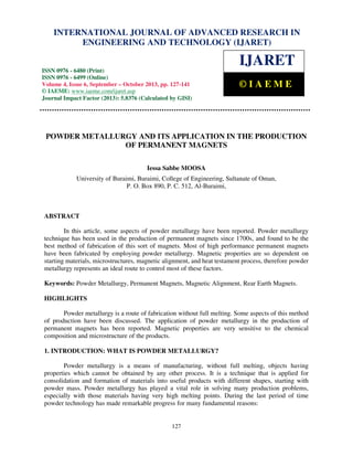 International Journal of Advanced Research in Engineering and Technology (IJARET), ISSN 0976 –
6480(Print), ISSN 0976 – 6499(Online) Volume 4, Issue 6, September – October (2013), © IAEME
127
POWDER METALLURGY AND ITS APPLICATION IN THE PRODUCTION
OF PERMANENT MAGNETS
Iessa Sabbe MOOSA
University of Buraimi, Buraimi, College of Engineering, Sultanate of Oman,
P. O. Box 890, P. C. 512, Al-Buraimi,
ABSTRACT
In this article, some aspects of powder metallurgy have been reported. Powder metallurgy
technique has been used in the production of permanent magnets since 1700s, and found to be the
best method of fabrication of this sort of magnets. Most of high performance permanent magnets
have been fabricated by employing powder metallurgy. Magnetic properties are so dependent on
starting materials, microstructures, magnetic alignment, and heat testament process, therefore powder
metallurgy represents an ideal route to control most of these factors.
Keywords: Powder Metallurgy, Permanent Magnets, Magnetic Alignment, Rear Earth Magnets.
HIGHLIGHTS
Powder metallurgy is a route of fabrication without full melting. Some aspects of this method
of production have been discussed. The application of powder metallurgy in the production of
permanent magnets has been reported. Magnetic properties are very sensitive to the chemical
composition and microstructure of the products.
1. INTRODUCTION: WHAT IS POWDER METALLURGY?
Powder metallurgy is a means of manufacturing, without full melting, objects having
properties which cannot be obtained by any other process. It is a technique that is applied for
consolidation and formation of materials into useful products with different shapes, starting with
powder mass. Powder metallurgy has played a vital role in solving many production problems,
especially with those materials having very high melting points. During the last period of time
powder technology has made remarkable progress for many fundamental reasons:
INTERNATIONAL JOURNAL OF ADVANCED RESEARCH IN
ENGINEERING AND TECHNOLOGY (IJARET)
ISSN 0976 - 6480 (Print)
ISSN 0976 - 6499 (Online)
Volume 4, Issue 6, September – October 2013, pp. 127-141
© IAEME: www.iaeme.com/ijaret.asp
Journal Impact Factor (2013): 5.8376 (Calculated by GISI)
www.jifactor.com
IJARET
© I A E M E
 