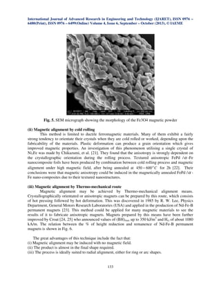 International Journal of Advanced Research in Engineering and Technology (IJARET), ISSN 0976 –
6480(Print), ISSN 0976 – 6499(Online) Volume 4, Issue 6, September – October (2013), © IAEME
133
Fig. 5. SEM micrograph showing the morphology of the Fe3O4 magnetic powder
(ii) Magnetic alignment by cold rolling
This method is limited to ductile ferromagnetic materials. Many of them exhibit a fairly
strong tendency to orientate their crystals when they are cold rolled or worked, depending upon the
fabricability of the materials. Plastic deformation can produce a grain orientation which gives
improved magnetic properties. An investigation of this phenomenon utilising a single crystal of
Ni3Fe was made by Chikazumi, et al. [21]. They found that the anisotropy is strongly dependent on
the crystallographic orientation during the rolling process. Textured anisotropic FePd /α -Fe
nanocomposite foils have been produced by combination between cold rolling process and magnetic
alignment under high magnetic field, after being annealed at Cο
600450 − for 2h [22]. Their
conclusions were that magnetic anisotropy could be induced in the magnetically annealed FePd /α -
Fe nano-composites due to their textured nanostructures.
(iii) Magnetic alignment by Thermo-mechanical route
Magnetic alignment may be achieved by Thermo-mechanical alignment means.
Crystallographically orientated or anisotropic magnets can be prepared by this route, which consists
of hot pressing followed by hot deformation. This was discovered in 1985 by R. W. Lee, Physics
Department, General Motors Research Laboratories (USA) and applied in the production of Nd-Fe-B
permanent magnets [23]. This method could be applied for many magnetic materials to see the
results of it to fabricate anisotropic magnets. Magnets prepared by this means have been further
improved by Croat [24, 25] who announced values of (BH)max up to 350 kJ/m3
and Hci of about 1080
kA/m. The relation between the % of height reduction and remanence of Nd-Fe-B permanent
magnets is shown in Fig. 6.
The great advantages of this technique include the fact that:
(i) Magnetic alignment may be induced with no magnetic field.
(ii) The product is almost in the final shape required.
(iii) The process is ideally suited to radial alignment, either for ring or arc shapes.
 
