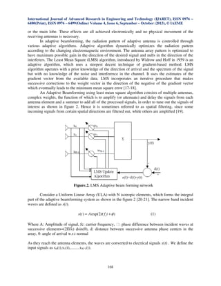 International Journal of Advanced Research in Engineering and Technology (IJARET), ISSN 0976 –
6480(Print), ISSN 0976 – 6499(Online) Volume 4, Issue 6, September – October (2013), © IAEME

or the main lobe. These effects are all achieved electronically and no physical movement of the
receiving antennas is necessary.
In adaptive beamforming, the radiation pattern of adaptive antenna is controlled through
various adaptive algorithms. Adaptive algorithm dynamically optimizes the radiation pattern
according to the changing electromagnetic environment. The antenna array pattern is optimized to
have maximum possible gain in the direction of the desired signal and nulls in the direction of the
interferers. The Least Mean Square (LMS) algorithm, introduced by Widrow and Hoff in 1959 is an
adaptive algorithm, which uses a steepest decent technique of gradient-based method. LMS
algorithm operates with a prior knowledge of the direction of arrival and the spectrum of the signal
but with no knowledge of the noise and interference in the channel. It uses the estimates of the
gradient vector from the available data. LMS incorporates an iterative procedure that makes
successive corrections to the weight vector in the direction of the negative of the gradient vector
which eventually leads to the minimum mean square error [17-18].
An Adaptive Beamforming using least mean square algorithm consists of multiple antennas,
complex weights, the function of which is to amplify (or attenuate) and delay the signals from each
antenna element and a summer to add all of the processed signals, in order to tune out the signals of
interest as shown in figure 2. Hence it is sometimes referred to as spatial filtering, since some
incoming signals from certain spatial directions are filtered out, while others are amplified [19].

Figure.2. LMS Adaptive beam forming network
Consider a Uniform Linear Array (ULA) with N isotropic elements, which forms the integral
part of the adaptive beamforming system as shown in the figure 2 [20-21]. The narrow band incident
waves are defined as s(t).
s(t ) = A exp(2π f c t + φ )

(1)

Where A: Amplitude of signal, fc: carrier frequency, ɸ: phase difference between incident waves at
successive elements=(2Π/λ) dsin(θ), d: distance between successive antenna phase centers in the
array, θ: angle of arrival w.r.t normal
As they reach the antenna elements, the waves are converted to electrical signals x(t) . We define the
input signals as x0(t),x1(t),.........xN-1(t).

168

 