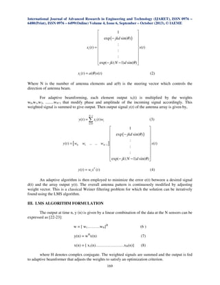 International Journal of Advanced Research in Engineering and Technology (IJARET), ISSN 0976 –
6480(Print), ISSN 0976 – 6499(Online) Volume 4, Issue 6, September – October (2013), © IAEME

1


 exp − jkd sin(θ )
(
) 




:
xi (t ) = 
 s (t )
:




:


 exp(− jk ( N − 1)d sin(θ ) 
xi (t ) = a(θ ) s(t )

(2)

Where N is the number of antenna elements and a(θ) is the steering vector which controls the
direction of antenna beam.
For adaptive beamforming, each element output xi(t) is multiplied by the weights
w0,w1,w2, ........wN-1 that modify phase and amplitude of the incoming signal accordingly. This
weighted signal is summed to give output. Then output signal y(t) of the antenna array is given by,
N −1

y (t ) = ∑ xi (t ) wi

(3)

n=0

y (t ) = [ w0

w1

1


 exp − jkd sin(θ )
(
) 




:
.. .. wN −1 ] 
 s (t )
:




:


 exp( − jk ( N − 1) d sin(θ ) 

y (t ) = wi xT (t )

(4)

An adaptive algorithm is then employed to minimize the error e(t) between a desired signal
d(t) and the array output y(t). The overall antenna pattern is continuously modified by adjusting
weight vector. This is a classical Weiner filtering problem for which the solution can be iteratively
found using the LMS algorithm.

III. LMS ALGORITHM FORMULATION
The output at time n, y (n) is given by a linear combination of the data at the N sensors can be
expressed as [22-23]:
w = [ w1………wN]H

(6 )

y(n) = wHx(n)

(7)

x(n) = [ x1(n)…………………xN(n)]

(8)

where H denotes complex conjugate. The weighted signals are summed and the output is fed
to adaptive beamformer that adjusts the weights to satisfy an optimization criterion.
169

 