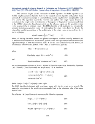 International Journal of Advanced Research in Engineering and Technology (IJARET), ISSN 0976 –
6480(Print), ISSN 0976 – 6499(Online) Volume 4, Issue 6, September – October (2013), © IAEME

The optimum weights can be estimated with LMS algorithm. The LMS algorithm is an
MMSE weight adaptation algorithm that uses the steepest descent algorithm and gradient based
approach. It is referred to as sample by sample techniques as the weight vectors are updated for each
new sample. The algorithm recursively computes and updates the weight vector. Successive
corrections to the weight vector in the direction of the negative of the gradient vector eventually lead
to the MMSE between the beamformer output and the reference signal. At this point the weight
vector assumes to be its optimum value. . The LMS algorithm avoids matrix inverse operation by
using the instantaneous gradient vector ɸJ (n) to update the weight vector. Let w (n) denotes the
value of the weight vector at time n. The update value of the weight vector at time n+1 is w (n+1)
can be written as,
1
(9)
w( n + 1) = w( n) + µ [ −∇J ( n) ]
2
where µ is the step size which controls the speed of convergence. Its value is usually between 0 and
1. An exact measurement of the instantaneous gradient vector is not possible since this would require
a prior knowledge of both the covariance matrix R and the cross-correlation vector r. Instead, an
instantaneous estimate of the gradient vector ɸJ (n )is used which is given by,
∇ J ( n ) = −2 r ( n ) + 2 R ( n ) w( n )

(10)

Correlation matrix R(n) = x(n) xH(n)

(11)

Signal correlation vector r (n) = d*(n)x(n)

(12)

where

and

are the instantaneous estimates of R and r defined in Equation respectively. Substituting Equations
(10), (11) and (12) into Equation (9), the weight vector can be found that
w( n + 1) = w( n) + µ [ r (n) − R ( n) w( n) ]
= w(n) + µ x( n)  d ∗ (n) − x H (n) w( n) 



(13)

= w(n) + µ x( n)e∗ (n)
∗

where e∗ ( n ) = d ( n ) − x H ( n ) w ( n ) = error signal
The LMS algorithm is initiated with an arbitrary value w(0) for the weight vector at n=0. The
successive corrections of the weight vector eventually leads to the minimum value of the mean
squared error.
Therefore the LMS algorithm can be summarized in following equations;
Output, y ( n ) = wH ( n ) x ( n )

(14)

Error, e ( n ) = d

(15)

( n) − y ( n)

Weight, w ( n + 1) = w ( n ) + µ e* ( n ) x ( n )

170

(16)

 