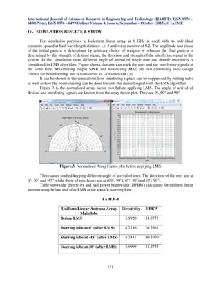 International Journal of Advanced Research in Engineering and Technology (IJARET), ISSN 0976 –
6480(Print), ISSN 0976 – 6499(Online) Volume 4, Issue 6, September – October (2013), © IAEME

IV. SIMULATION RESULTS & STUDY
For simulation purposes a 4-element linear array at 6 GHz is used with its individual
elements spaced at half-wavelength distance i.e; 5 and wave number of 0.2. The amplitude and phase
of the initial pattern is determined by arbitrary choice of weights, w whereas the final pattern is
determined by the strength of desired signal, the direction and strength of the interfering signal in the
system. In this simulation three different angle of arrival of single user and double interferers is
considered in LMS algorithm. Figure shows that one can track the user and the interfering signals at
the same time. Maximizing output SINR and minimizing MSE are two commonly used design
criteria for beamforming. mu is considered as 1/(real(trace(Rx))).
It can be shown in the simulations how interfering signals can be suppressed by putting nulls
as well as how the beam steering can be done towards the desired signal with the LMS algorithm.
Figure 3 is the normalized array factor plot before applying LMS. The angle of arrival of
desired and interfering signals are known from the array factor plot. They are 0°, 60° and 90°.

Figure.3. Normalized Array Factor plot before applying LMS
Three cases studied keeping different angle of arrival of user. The direction of the user are at
0°, 30° and -45° while those of interferers are at (60°, 90°), (0°, 90°)and (0°, 90°).
Table shows the directivity and half power beamwidth (HPBW) calculated for uniform linear
antenna array before and after LMS at the specific steering lobe.

TABLE-1
Uniform Linear Antenna Array
Main lobe
Before LMS

Directivity

HPBW

3.9920

34.3775

Steering lobe at 0° (after LMS)

4.2180

26.3561

Sterring lobe at -45° (after LMS)

4.2451

40.1070

Steering lobe at 30° (after LMS)

3.9999

34.3775

171

 