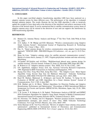 International Journal of Advanced Research in Engineering and Technology (IJARET), ISSN 0976 –
6480(Print), ISSN 0976 – 6499(Online) Volume 4, Issue 6, September – October (2013), © IAEME

V. CONCLUSION
In this paper non-blind adaptive beamforming algorithm LMS have been analyzed on a
adaptive antenna system for three different cases. The performance of the algorithm is evaluated
through radiation pattern. The results illustrate the fact the LMS algorithm is able to iteratively
update the weights to force deep nulls at the direction of the interferers and achieve maximum in the
direction of the desired signal. It can be summarized that in satellite communication system, beam of
adaptive antenna array can be steered in the direction of user and can suppress the interference by
LMS beamforming algorithm.

REFERENCES
[1]
[2]

[3]

[4]

[5]
[6]
[7]
[8]

[9]

[10]

[11]

[12]

[13]

Balanis CA. Antenna Theory: Analysis and Design. 3rd Ed. New York: John Willy & Sons
Inc.; 2005.
A.N. Jadhav, V. M. Mhalgi and D.D. Khumane, “Wireless communication using Adaptive
Smart Antenna System”, International Journal of Engineering Research & Technology
(IJERT), Vol. 1 Issue 3, May – 2012.
Das, S., "Smart antenna design for wireless communication using adaptive beam-forming
approach," TENCON 2008 - 2008 IEEE Region 10 Conference , vol., no., pp.1,5, 19-21 Nov.
2008
Keng Jin Lian, “Adaptive antenna arrays for satellite personal communication systems”,
Master of science thesis, January 27, 1997, Virginia polytechnic institute and state university,
Blacksburg.
A.Canabal, R.P.Jedicka and A.G.Pino, “Multifunctional phased array antenna design for
satellite tracking”, Elsveier Journal, Volume 57, Issue 12, December 2005, Pages 887–900.
B. Widrow et. al. “Adaptive antenna systems,” Proc. IEEE, Vol. 55, No.12 Dec., 1967.
S.P. Applebaum, Adaptive Arrays, tech. rep., Syracuse University Research Corporation,
1965. Reprinted in IEEE Transactions on Antennas and Propagation, 1976.
Byung Goo Choi, Yong Wan Park, Jeong Hee Choi , "The Adaptive Least Mean Square
Algorithm Using Several Step Size for Multiuser Detection”: Vehicular Technology
Conference, 2000. IEEE-VTS Fall VTC 2000 52nd, vol 6, pp. 2822 - 2825, 2000.
Raed M. Shubair, Mahmoud A. Al-Qutayri, and Jassim M. Samhan, “A Setup for the
Evaluation of MUSIC and LMS Algorithms for a Smart Antenna System” Journal of
Communications, Vol. 2, NO. 4, June 2007.
R.M. Shubair and A. Al Merri, “Robust Algorithms for Direction Finding and Adaptive
Beamforming: Performance and Optimization,” Proceedings of IEEE International Midwest
Symposium on Circuits and Systems (MWSCAS’04), Hiroshima, Japan, July 25-28, 2004,
Pages 589–592.
T. B. Lavate, V. K. Kokate & A. M. Sapkal, “Performance Analysis of MUSIC and ESPRIT
DOA Estimation Algorithms for Adaptive Array Smart Antenna in Mobile Communication”
International Journal of Computer Netwoks (IJCN), Volume(2):Issue(3), 2010.
K.J. Krizman, T.E. Biedka, and T.S. Rappaport, “Wireless position location: fundamentals,
implementation strategies, and sources of error,” Proc. IEEE Vehicular Technology
Conference, Vol 12 pp. 919-923, Phoenix, Ariz, USA, MAY 1997.
Smita Banerjee & Dr. Ved Vyas Dwivedi, “Review of adaptive linear antenna array pattern
optimization”, published in International Journal of Electronics and Communication
Engineering (IJECE) ISSN 2278-991X, Vol. 2, Issue 1, page no. 25-42, Feb. 2013.

173

 