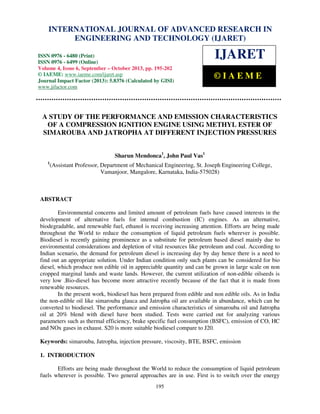 International Journal of Advanced Research in Engineering and Technology (IJARET), ISSN IN –
INTERNATIONAL JOURNAL OF ADVANCED RESEARCH 0976
6480(Print), ISSN 0976 – 6499(Online) Volume 4, Issue 6, September – October (2013), © IAEME

ENGINEERING AND TECHNOLOGY (IJARET)

ISSN 0976 - 6480 (Print)
ISSN 0976 - 6499 (Online)
Volume 4, Issue 6, September – October 2013, pp. 195-202
© IAEME: www.iaeme.com/ijaret.asp
Journal Impact Factor (2013): 5.8376 (Calculated by GISI)
www.jifactor.com

IJARET
©IAEME

A STUDY OF THE PERFORMANCE AND EMISSION CHARACTERISTICS
OF A COMPRESSION IGNITION ENGINE USING METHYL ESTER OF
SIMAROUBA AND JATROPHA AT DIFFERENT INJECTION PRESSURES
Sharun Mendonca1, John Paul Vas1
1

(Assistant Professor, Department of Mechanical Engineering, St. Joseph Engineering College,
Vamanjoor, Mangalore, Karnataka, India-575028)

ABSTRACT
Environmental concerns and limited amount of petroleum fuels have caused interests in the
development of alternative fuels for internal combustion (IC) engines. As an alternative,
biodegradable, and renewable fuel, ethanol is receiving increasing attention. Efforts are being made
throughout the World to reduce the consumption of liquid petroleum fuels wherever is possible.
Biodiesel is recently gaining prominence as a substitute for petroleum based diesel mainly due to
environmental considerations and depletion of vital resources like petroleum and coal. According to
Indian scenario, the demand for petroleum diesel is increasing day by day hence there is a need to
find out an appropriate solution. Under Indian condition only such plants can be considered for bio
diesel, which produce non edible oil in appreciable quantity and can be grown in large scale on non
cropped marginal lands and waste lands. However, the current utilization of non-edible oilseeds is
very low .Bio-diesel has become more attractive recently because of the fact that it is made from
renewable resources.
In the present work, biodiesel has been prepared from edible and non edible oils. As in India
the non-edible oil like simarouba glauca and Jatropha oil are available in abundance, which can be
converted to biodiesel. The performance and emission characteristics of simarouba oil and Jatropha
oil at 20% blend with diesel have been studied. Tests were carried out for analyzing various
parameters such as thermal efficiency, brake specific fuel consumption (BSFC), emission of CO, HC
and NOx gases in exhaust. S20 is more suitable biodiesel compare to J20.
Keywords: simarouba, Jatropha, injection pressure, viscosity, BTE, BSFC, emission
1. INTRODUCTION
Efforts are being made throughout the World to reduce the consumption of liquid petroleum
fuels wherever is possible. Two general approaches are in use. First is to switch over the energy
195

 
