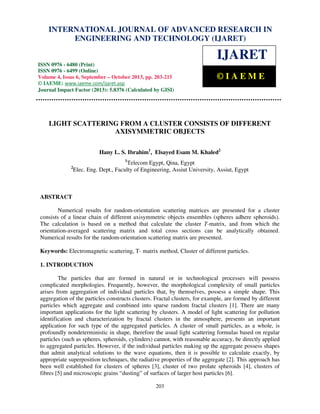 International Journal of Advanced Research in Engineering and Technology (IJARET), ISSN 0976 –
INTERNATIONAL JOURNAL OF ADVANCED RESEARCH IN
6480(Print), ISSN 0976 – 6499(Online) Volume 4, Issue 6, September – October (2013), © IAEME

ENGINEERING AND TECHNOLOGY (IJARET)

IJARET
ISSN 0976 - 6480 (Print)
ISSN 0976 - 6499 (Online)
Volume 4, Issue 6, September – October 2013, pp. 203-215
© IAEME: www.iaeme.com/ijaret.asp
Journal Impact Factor (2013): 5.8376 (Calculated by GISI)
www.jifactor.com

©IAEME

LIGHT SCATTERING FROM A CLUSTER CONSISTS OF DIFFERENT
AXISYMMETRIC OBJECTS
Hany L. S. Ibrahim1, Elsayed Esam M. Khaled2
1

Telecom Egypt, Qina, Egypt
Elec. Eng. Dept., Faculty of Engineering, Assiut University, Assiut, Egypt

2

ABSTRACT
Numerical results for random-orientation scattering matrices are presented for a cluster
consists of a linear chain of different axisymmetric objects ensembles (spheres adhere spheroids).
The calculation is based on a method that calculate the cluster T-matrix, and from which the
orientation-averaged scattering matrix and total cross sections can be analytically obtained.
Numerical results for the random-orientation scattering matrix are presented.
Keywords: Electromagnetic scattering, T- matrix method, Cluster of different particles.
1. INTRODUCTION
The particles that are formed in natural or in technological processes will possess
complicated morphologies. Frequently, however, the morphological complexity of small particles
arises from aggregation of individual particles that, by themselves, possess a simple shape. This
aggregation of the particles constructs clusters. Fractal clusters, for example, are formed by different
particles which aggregate and combined into sparse random fractal clusters [1]. There are many
important applications for the light scattering by clusters. A model of light scattering for pollution
identification and characterization by fractal clusters in the atmosphere, presents an important
application for such type of the aggregated particles. A cluster of small particles, as a whole, is
profoundly nondeterministic in shape, therefore the usual light scattering formulas based on regular
particles (such as spheres, spheroids, cylinders) cannot, with reasonable accuracy, be directly applied
to aggregated particles. However, if the individual particles making up the aggregate possess shapes
that admit analytical solutions to the wave equations, then it is possible to calculate exactly, by
appropriate superposition techniques, the radiative properties of the aggregate [2]. This approach has
been well established for clusters of spheres [3], cluster of two prolate spheroids [4], clusters of
fibres [5] and microscopic grains “dusting” of surfaces of larger host particles [6].
203

 
