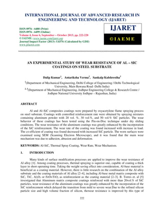 International Journal of Advanced Research in Engineering and Technology (IJARET), ISSN 0976 –
INTERNATIONAL JOURNAL OF ADVANCED RESEARCH IN
6480(Print), ISSN 0976 – 6499(Online) Volume 4, Issue 6, September – October (2013), © IAEME

ENGINEERING AND TECHNOLOGY (IJARET)

ISSN 0976 - 6480 (Print)
ISSN 0976 - 6499 (Online)
Volume 4, Issue 6, September – October 2013, pp. 222-228
© IAEME: www.iaeme.com/ijaret.asp
Journal Impact Factor (2013): 5.8376 (Calculated by GISI)
www.jifactor.com

IJARET
©IAEME

AN EXPERIMENTAL STUDY OF WEAR RESISTANCE OF AL – SIC
COATINGS ON STEEL SUBSTRATE
Dalip Kumar1, Antariksha Verma2, Sankalp Kulshrestha3
1

(Department of Mechanical Engineering, Delhi College of Engineering / Delhi Technological
University, Main Bawana Road -Delhi India)
2, 3
(Department of Mechanical Engineering, Jodhpur Engineering College & Research Centre /
Jodhpur National University Jodhpur – Rajasthan, India)

ABSTRACT
Al and Al–SiC composites coatings were prepared by oxyacetylene flame spraying process
on steel substrate. Coatings with controlled reinforcement rate were obtained by spraying mixtures
containing aluminum powder with 20 vol. %, 30 vol.%, and 50 vol.% SiC particles. The wear
behavior of these coatings has been tested using the Pin-on-Disc technique under dry sliding
conditions. The wear resistance of the aluminum coatings was greatly enhanced by the incorporation
of the SiC reinforcement. The wear rate of the coating was found increased with increase in load.
The co-efficient of coating was found decreased with increased SiC particle. The worn surfaces were
examined using SEM (Scanning Electron Microscope), and it was found that the main wear
mechanism was due to adhesion, abrasion and deformation.
KEYWORDS: Al-SiC, Thermal Spray Coating, Wear Rate, Wear Mechanism.
1.

INTRODUCTION

Many kinds of surface modification processes are applied to improve the wear resistance of
Al alloy [1]. Among coating processes, thermal spraying is superior one, capable of coating a thick
layer in short operating time. Taking the weight saving effect into consideration, Al-base material is
beneficial as a coating material. However, there is little research on the combination of the Al alloy
substrate and the coating materials of Al alloy [2–4], including Al-base metal matrix composite with
SiC, TiC, Al2O3 or FeO+TiO2 as reinforcement as the coating material [2–3]. B. Torres et. al [5]
investigated that Aluminum matrix composite coatings reinforced with more than 20vol.% of SiC
particles, wear resistance of the aluminum coatings was greatly enhanced by the incorporation of the
SiC reinforcement which delayed the transition from mild to severe wear.Due to the refined silicon
particle size and high volume fraction of silicon, thewear resistance is improved by this type of
222

 