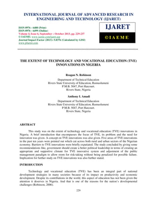 International Journal of Advanced Research in Engineering and Technology (IJARET), ISSN 0976 –
INTERNATIONAL JOURNAL OF ADVANCED RESEARCH IN
6480(Print), ISSN 0976 – 6499(Online) Volume 4, Issue 6, September – October (2013), © IAEME

ENGINEERING AND TECHNOLOGY (IJARET)

ISSN 0976 - 6480 (Print)
ISSN 0976 - 6499 (Online)
Volume 4, Issue 6, September – October 2013, pp. 229-237
© IAEME: www.iaeme.com/ijaret.asp
Journal Impact Factor (2013): 5.8376 (Calculated by GISI)
www.jifactor.com

IJARET
©IAEME

THE EXTENT OF TECHNOLOGY AND VOCATIONAL EDUCATION (TVE)
INNOVATIONS IN NIGERIA
Reagan N. Robinson
Department of Technical Education
Rivers State University of Education, Rumuolumeni
P.M.B. 5047, Port Harcourt.
Rivers State, Nigeria
Anthony I. Amadi
Department of Technical Education
Rivers State University of Education, Rumuolumeni
P.M.B. 5047, Port Harcourt.
Rivers State, Nigeria

ABSTRACT
This study was on the extent of technology and vocational education (TVE) innovations in
Nigeria. A brief introduction that encompasses the focus of TVE, its problem and the need for
innovation was given. A concept on TVE innovations was also given. Five areas of TVE innovations
in the past ten years were pointed out which cut across both rural and urban sectors of the Nigerian
economy. Barriers to TVE innovations were briefly expatiated. The study concluded by giving some
recommendations like, government should create a better political leadership in terms of creating an
appropriate and supportive climate for TVE innovative system and adjustment of the public
management paradigm to allow room for risk-taking without being penalized for possible failure.
Implication for further study on TVE innovations was also further stated.
INTRODUCTION
Technology and vocational education (TVE) has been an integral part of national
development strategies in many societies because of its impact on productivity and economic
development. Despite its contributions in the world, this aspect of education has not been given the
attention it deserves in Nigeria. And that is one of the reasons for the nation’s developmental
challenges (Robinson, 2006).
229

 