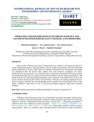 International Journal of Advanced Research in Engineering and Technology (IJARET), ISSN 0976 –
INTERNATIONAL JOURNAL OF ADVANCED RESEARCH IN
6480(Print), ISSN 0976 – 6499(Online) Volume 4, Issue 6, September – October (2013), © IAEME

ENGINEERING AND TECHNOLOGY (IJARET)

ISSN 0976 - 6480 (Print)
ISSN 0976 - 6499 (Online)
Volume 4, Issue 6, September – October 2013, pp. 256-268
© IAEME: www.iaeme.com/ijaret.asp
Journal Impact Factor (2013): 5.8376 (Calculated by GISI)
www.jifactor.com

IJARET
©IAEME

OPERATING PARAMETERS EFFECTS ON DRYING KINETICS AND
SALTED SUNFLOWER SEED QUALITY UTILIZING A FLUIDIZED BED
Phairoach Chunkaew1, Aree Achariyaviriya1, Siva Achariyaviriya1,
James C. Moran1, Sujinda Sriwattana2
1

Department of Mechanical Engineering, Faculty of Engineering, Chiang Mai University,
239 Huay Keaw Road, Muang District, Chiang Mai 50200, Thailand
2
Department of Product Development Technology, Faculty of Agro-Industry, Chiang Mai University

ABSTRACT
Drying salted sunflower seed using a fluidized bed was studied to investigate the effects of
various operating parameters. These parameters were the drying air temperature, the static bed height
and the superficial air velocity. Their effect on sunflower seed quality was investigated. The quality
was determined from the kernel color, rupture force and consumer acceptance test scores.
Additionally, the drying kinetics was modeled using an exponential relationship. The drying constant
was determined using the least squares method and correlated with the operating parameters. The
results show that an increasing drying temperature causes a decrease in the rupture force of dry seed.
It also results in decreasing the redness and yellowness. However, the drying temperature has no
effect on lightness. Besides, the static bed height and the superficial air velocity had no effect on the
quality. Sunflower seeds dried at 170 °C received the highest approval rating from consumer
feedback.
Keywords: Operating parameters, Fluidized bed, Quality, Consumer Acceptance Test
1. INTRODUCTION
Sunflower seeds (Helianthus annuus L.) are normally classified by the pattern on their husks.
Black oil sunflower seeds have black husks, which are usually pressed to extract their oil. Confection
sunflower seeds have striped husks (black and white), used for food [1]. The physical properties of
sunflower seeds were studied by several researchers
(Perez et al., 2007[2] ; Figueiredo et al.,
2011[3]; Sharma et al., 2009 [4]; Bax et al., 2004[5] etc.). Dried salted sunflower seeds are used as
snack products. They are a nutritious snack with high nutrition. The nutrient content of sunflower
256

 