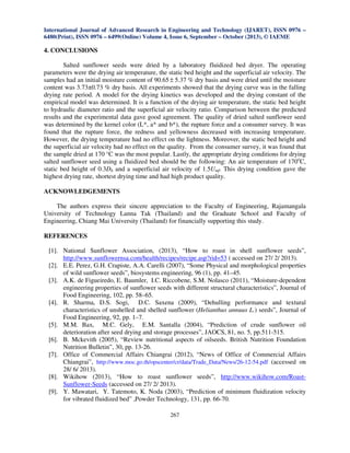 International Journal of Advanced Research in Engineering and Technology (IJARET), ISSN 0976 –
6480(Print), ISSN 0976 – 6499(Online) Volume 4, Issue 6, September – October (2013), © IAEME

4. CONCLUSIONS
Salted sunflower seeds were dried by a laboratory fluidized bed dryer. The operating
parameters were the drying air temperature, the static bed height and the superficial air velocity. The
samples had an initial moisture content of 90.65 ± 5.37 % dry basis and were dried until the moisture
content was 3.73±0.73 % dry basis. All experiments showed that the drying curve was in the falling
drying rate period. A model for the drying kinetics was developed and the drying constant of the
empirical model was determined. It is a function of the drying air temperature, the static bed height
to hydraulic diameter ratio and the superficial air velocity ratio. Comparison between the predicted
results and the experimental data gave good agreement. The quality of dried salted sunflower seed
was determined by the kernel color (L*, a* and b*), the rupture force and a consumer survey. It was
found that the rupture force, the redness and yellowness decreased with increasing temperature.
However, the drying temperature had no effect on the lightness. Moreover, the static bed height and
the superficial air velocity had no effect on the quality. From the consumer survey, it was found that
the sample dried at 170 °C was the most popular. Lastly, the appropriate drying conditions for drying
salted sunflower seed using a fluidized bed should be the following: An air temperature of 170oC,
static bed height of 0.3Dh and a superficial air velocity of 1.5Umf. This drying condition gave the
highest drying rate, shortest drying time and had high product quality.
ACKNOWLEDGEMENTS
The authors express their sincere appreciation to the Faculty of Engineering, Rajamangala
University of Technology Lanna Tak (Thailand) and the Graduate School and Faculty of
Engineering, Chiang Mai University (Thailand) for financially supporting this study.
REFERENCES
[1]. National Sunflower Association, (2013), “How to roast in shell sunflower seeds”,
http://www.sunflowernsa.com/health/recipes/recipe.asp?rid=53 ( accessed on 27/ 2/ 2013).
[2]. E.E. Perez, G.H. Crapiste, A.A. Carelli (2007), “Some Physical and morphological properties
of wild sunflower seeds”, biosystems engineering, 96 (1), pp. 41–45.
[3]. A.K. de Figueiredo, E. Baumler, I.C. Riccobene, S.M. Nolasco (2011), “Moisture-dependent
engineering properties of sunflower seeds with different structural characteristics”, Journal of
Food Engineering, 102, pp. 58–65.
[4]. R. Sharma, D.S. Sogi, D.C. Saxena (2009), “Dehulling performance and textural
characteristics of unshelled and shelled sunflower (Helianthus annuus L.) seeds”, Journal of
Food Engineering, 92, pp. 1–7.
[5]. M.M. Bax, M.C. Gely, E.M. Santalla (2004), “Prediction of crude sunflower oil
deterioration after seed drying and storage processes”, JAOCS, 81, no. 5, pp.511-515.
[6]. B. Mckevith (2005), “Review nutritional aspects of oilseeds. British Nutrition Foundation
Nutrition Bulletin”, 30, pp. 13-26.
[7]. Office of Commercial Affairs Chiangrai (2012), “News of Office of Commercial Affairs
Chiangrai”, http://www.moc.go.th/opscenter/cr/data/Trade_Data/News/26-12-54.pdf (accessed on
28/ 6/ 2013).
[8]. Wikihow (2013), “How to roast sunflower seeds”, http://www.wikihow.com/RoastSunflower-Seeds (accessed on 27/ 2/ 2013).
[9]. Y. Mawatari, Y. Tatemoto, K. Noda (2003), “Prediction of minimum fluidization velocity
for vibrated fluidized bed” ,Powder Technology, 131, pp. 66-70.
267

 