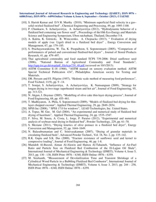 International Journal of Advanced Research in Engineering and Technology (IJARET), ISSN 0976 –
6480(Print), ISSN 0976 – 6499(Online) Volume 4, Issue 6, September – October (2013), © IAEME

[10]. S. Harish Kumar and D.V.R. Murthy (2010), “Minimum superficial fluid velocity in a gas–
solid swirled fluidized bed” , Chemical Engineering and Processing, 49, pp. 1095-1100.
[11]. P. Chunkaew, S. Achariyaviriya, A. Achariyaviriya (2012), “Hydrodynamic behavior of a
fluidized bed containing sun flower seed” , Proceedings of the10th Eco-Energy and Materials
Science and Engineering Symposium, Ubon ratchathani, Thailand, December 5-8.
[12]. A. Kaleta, K. Górnicki, R. Winiczenko, A. Chojnacka (2013), “ Evaluation of drying
models of apple (var. Ligol) dried in a fluidized bed dryer” , Energy Conversion and
Management, 67, pp. 179–185.
[13]. S. Prachayawarakorna, W. Tia, K. Poopaiboon, S. Soponronnarit (2005), “Comparison of
performances of pulsed and conventional fluidised-bed dryers” , Journal of Stored Products
Research, 41, pp. 479–497.
[14]. Thai agricultural commodity and food standard TCPS 739-2006: Dried sunflower seed
(2006), “National Bureau of Agricultural Commodity and Food Standards”,
http://app.tisi.go.th/otop/pdf_file/tcps739_48.pdf (accessed on 10/1/2013).
[15] ASTM Committee E-18 (1968), “ASTM manual on sensory evaluation method. ASTM
Special Technical Publication 434”, Philadelphia: American society for Testing and
Materials.
[16]. DR. Peryam and FJ. Pilgrim (1957), “Hedonic scale method of measuring food preferences”,
Food Technol, 11(9), pp. 9 –14.
[17]. T. Somjai, S. Achariyaviriya, A. Achariyaviriya, K. Namsanguan (2009), “Strategy for
longan drying in two-stage superheated steam and hot air”, Journal of Food Engineering, 95,
pp. 313-321.
[18]. N. Akgun, I. Doymaz (2005), “Modelling of olive cake thin-layer drying process”, Journal of
Food Engineering, 68, pp. 455–461.
[19]. T. Madhiyanon, A. Phila, S. Soponronnarit (2009), “Models of fluidized bed drying for thinlayer chopped coconut”, Applied Thermal Engineering, 29, pp. 2849–2854.
[20]. SPSS Inc (2008), “ SPSS 17.0 for windows”, LEAD Technologies, Inc. United States.
[21]. A. Topuz, M. Gur, M. Gul (2004), “An experimental and numerical study of fluidized bed
drying of hazelnuts”, Applied Thermal Engineering, 24, pp. 1535–1547.
[22]. F. Silva, M. Souza, A. Costa, L. Jorge, P. Paraíso (2012), “Experimental and numerical
analysis of soybean meal drying in fluidized bed”, Powder Technology, 229, pp. 61–70.
[23]. S. Meziane (2011), “Drying kinetics of olive pomace in a fluidized bed dryer”, Energy
Conversion and Management, 52, pp. 1644–1649.
[24]. N. Balasubramanian and C. Srinivasakannan (2007), “Drying of granular materials in
circulating fluidized beds”, Advanced Powder Technol., Vol. 18, No. 2, pp. 135–142.
[25]. R.K. Gupta and S.K. Das (2000), “Fracture resistance of sunflower seed and kernel to
compressive loading”, Journal of Food Engineering, 46, pp. 1-8.
[26]. Mamdoh Al-Busoul, Aiman Al-Alawin and Hamza Al-Tahaineh, “Influence of Air-Fuel
Ratio and Particle Size on Fluidized Bed Combustion of the El-Lajjun Oil Shale”,
International Journal of Mechanical Engineering & Technology (IJMET), Volume 4, Issue 5,
2013, pp. 130 - 138, ISSN Print: 0976 – 6340, ISSN Online: 0976 – 6359.
[27] M. Sreekanth, “Measurement of Devolatilization Time and Transient Shrinkage of a
Cylindrical Wood Particle in a Bubbling Fluidized Bed Combustor”, International Journal of
Mechanical Engineering & Technology (IJMET), Volume 4, Issue 3, 2013, pp. 244 - 258,
ISSN Print: 0976 – 6340, ISSN Online: 0976 – 6359.

268

 