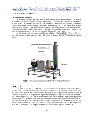 International Journal of Advanced Research in Engineering and Technology (IJARET), ISSN 0976 –
6480(Print), ISSN 0976 – 6499(Online) Volume 4, Issue 6, September – October (2013), © IAEME

2. MATERIALS AND METHODS
2.1 Experimental apparatus
A laboratory fluidized bed dryer with an open loop air system is shown in Fig. 1. It consists
of: a blower, an electrical heating chamber, a distributor, a fluidized bed riser and an anemometer
(VELOCICALC PLUS model 8385-M-GB). The anemometer was installed at the top of chamber for
measuring the superficial air velocity. The blower was driven by a 0.75 kW motor with inverter.
Eleven heaters, totaling 11 kW with a PID temperature controller were used. The distributor had a
4.5 mm diameter with a 33.3% open area [11]. The riser had a uniform rectangular, 15cm x 15 cm,
cross section and a height of 150 cm. The hydraulic diameter (Dh) was 15cm.
In the high drying temperature and high air velocity (150oC to 170oC; 1.5Umf to 2.5 Umf )
cases the ambient air was preheated by a 5 kW heater to between 45 - 60oC before flowing to the
blower.

Fig.1. The experimental apparatus of laboratory fluidized bed dryer

2.2 Material
The Chinese sunflower seed 5009 was purchased from the Mai Sai district market, Chiang
Rai Province, Thailand. Their moisture content was determined by experiment, samples were dried
in a hot air oven at 130oC for 3 hours to obtain the dry bone mass. The moisture content was 9.81 ±
0.14 on a % dry basis. The shape of seed approached an ellipsoid. The actual dimensions were 18.2
± 1.3 mm in length, 10.1 ± 1.3 mm in width and 5.6 ± 1.1 mm in thickness. The volume-equivalent
diameter was 8.18 ± 0.08 mm. Prior to drying, the sunflower seeds were pretreated by immersion in a
salt solution for 17 hours. The ratio of sunflower seed to water and salt was 48:60:5 by volume. After
draining they were left on a sieve for 1 hour. The initial moisture content (Min) of the samples was
90.65 ± 5.37 % dry basis. The samples were kept in a closed plastic bag and stored at 4oC.

258

 