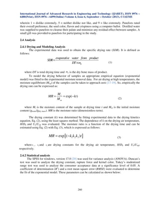 International Journal of Advanced Research in Engineering and Technology (IJARET), ISSN 0976 –
6480(Print), ISSN 0976 – 6499(Online) Volume 4, Issue 6, September – October (2013), © IAEME

wherein 1 = dislike extremely, 5 = neither dislike nor like, and 9 = like extremely. Panelists rated
their overall preference, the seed color, flavor and crispiness using a computer ballot. Distilled water
was supplied to panelists to cleanse their palate and minimize any residual effect between samples. A
small gift was provided to panelists for participating in the study.
2.4 Analysis
2.4.1 Drying and Modeling Analysis
The experimental data was used to obtain the specific drying rate (SDR). It is defined as
follows:

SDR =

evaporative water from product
DT × md

(1)

where DT is total drying time and md is the dry bone mass of product.
To model the drying behavior of samples an appropriate empirical equation (exponential
model) was fitted to the experimental moisture removal data. For air drying at high temperatures, the
moisture equilibrium (Meq) of the samples can be taken to approach zero [17-19]. So, empirically the
drying rate can be expressed as:

MR =

Mt
= exp(− kt )
M in

(2)

where Mt is the moisture content of the sample at drying time t and Min is the initial moisture
content (gwater/gdry mass). MR is the moisture ratio (dimensionless term).
The drying constant (k) was determined by fitting experimental data to the drying kinetics
equation, Eq. (2), using the least squares method. The dependence of k on the drying air temperature,
H/Dh and Uo/Umf was evaluated. The moisture ratio is a function of the drying time and can be
estimated using Eq. (2) with Eq. (3), which is expressed as follows:

MR = exp [ ( − k1k2 k3 )t ]
where k ,
respectively.
1

k2 and

k3 are

(3)

drying constants for the drying air temperature, H/Dh and Uo/Umf,

2.4.2 Statistical analysis
The SPSS for windows, version 17.0 [20] was used for variance analysis (ANOVA). Duncan’s
test was used to analyze the drying constant, rupture force and kernel color. Tukey’s studentized
range test was used to analyze the consumer acceptance data at a significance level of 0.05. A
coefficient of determination (R2) and a root mean square error (RMSE) were evaluated to determine
the fit of the exponential model. These parameters can be calculated as shown below:

260

 