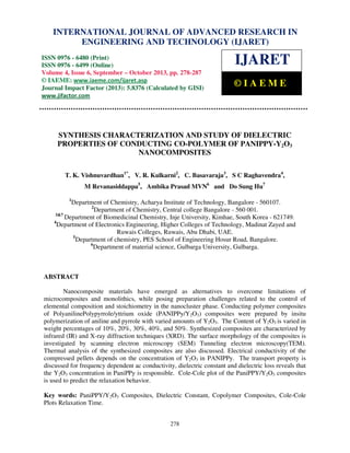 International Journal of Advanced Research in Engineering and Technology (IJARET), ISSN IN –
INTERNATIONAL JOURNAL OF ADVANCED RESEARCH 0976
6480(Print), ISSN 0976 – 6499(Online) Volume 4, Issue 6, September – October (2013), © IAEME

ENGINEERING AND TECHNOLOGY (IJARET)

ISSN 0976 - 6480 (Print)
ISSN 0976 - 6499 (Online)
Volume 4, Issue 6, September – October 2013, pp. 278-287
© IAEME: www.iaeme.com/ijaret.asp
Journal Impact Factor (2013): 5.8376 (Calculated by GISI)
www.jifactor.com

IJARET
©IAEME

SYNTHESIS CHARACTERIZATION AND STUDY OF DIELECTRIC
PROPERTIES OF CONDUCTING CO-POLYMER OF PANIPPY-Y2O3
NANOCOMPOSITES
T. K. Vishnuvardhan1*, V. R. Kulkarni2, C. Basavaraja3, S C Raghavendra4,
M Revanasiddappa5, Ambika Prasad MVN6 and Do Sung Hu7
1

Department of Chemistry, Acharya Institute of Technology, Bangalore - 560107.
2
Department of Chemistry, Central college Bangalore - 560 001.
3&7
Department of Biomedicinal Chemistry, Inje University, Kimhae, South Korea - 621749.
4
Department of Electronics Engineering, Higher Colleges of Technology, Madinat Zayed and
Ruwais Colleges, Ruwais, Abu Dhabi, UAE.
5
Department of chemistry, PES School of Engineering Hosur Road, Bangalore.
6
Department of material science, Gulbarga University, Gulbarga.

ABSTRACT
Nanocomposite materials have emerged as alternatives to overcome limitations of
microcomposites and monolithics, while posing preparation challenges related to the control of
elemental composition and stoichiometry in the nanocluster phase. Conducting polymer composites
of PolyanilinePolypyrrole/yttrium oxide (PANIPPy/Y2O3) composites were prepared by insitu
polymerization of aniline and pyrrole with varied amounts of Y2O3. The Content of Y2O3 is varied in
weight percentages of 10%, 20%, 30%, 40%, and 50%. Synthesized composites are characterized by
infrared (IR) and X-ray diffraction techniques (XRD). The surface morphology of the composites is
investigated by scanning electron microscopy (SEM) Tunneling electron microscopy(TEM).
Thermal analysis of the synthesized composites are also discussed. Electrical conductivity of the
compressed pellets depends on the concentration of Y2O3 in PANIPPy. The transport property is
discussed for frequency dependent ac conductivity, dielectric constant and dielectric loss reveals that
the Y2O3 concentration in PaniPPy is responsible. Cole-Cole plot of the PaniPPY/Y2O3 composites
is used to predict the relaxation behavior.
Key words: PaniPPY/Y2O3 Composites, Dielectric Constant, Copolymer Composites, Cole-Cole
Plots Relaxation Time.
278

 