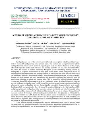 International Journal of Advanced Research in Engineering and Technology (IJARET), ISSN IN –
INTERNATIONAL JOURNAL OF ADVANCED RESEARCH 0976
6480(Print), ISSN 0976 – 6499(Online) Volume 4, Issue 6, September – October (2013), © IAEME

ENGINEERING AND TECHNOLOGY (IJARET)

ISSN 0976 - 6480 (Print)
ISSN 0976 - 6499 (Online)
Volume 4, Issue 6, September – October 2013, pp. 288-298
© IAEME: www.iaeme.com/ijaret.asp
Journal Impact Factor (2013): 5.8376 (Calculated by GISI)
www.jifactor.com

IJARET
©IAEME

A STUDY OF SEISMIC ASSESSMENT OF A GOVT. MIDDLE SCHOOL IN
GANAIHAMAM, BARAMULLAH IN J&K
Mohammad Adil Dar1, Prof (Dr) A.R. Dar2 , Asim Qureshi3, Jayalakshmi Raju4
1

PG Research Student, Department of Civil Engineering, Kurukshetra University, India
2
Professor & Head Department of Civil Engineering, NIT, Srinagar, India
3
PG Research Student, Department of Civil Engineering, IIT Bombay, India
4
UG student, Department of Civil Engineering, MSRIT, Bangalore, India

ABSTRACT
Earthquakes are one of the nature’s greatest hazards on our planet which have taken heavy
toll on human life and property since ancient times. The sudden and unexpected nature of the
earthquake event makes it even worse on psychological level and shakes the moral of the people.
Man looks upon the mother earth for safety and stability under his feet and when it itself trembles,
the shock he receives is indeed unnerving. Mitigation of the devastating damage caused by
earthquakes is of prime requirements in many parts of the world. Since earthquakes are so far
unpreventable and unpredictable, the only option with us is to design and build the structures which
are earthquake resistant. Accordingly attempts have been made in this direction all over the world.
Results of such attempts are very encouraging in developed countries but miserably poor in
developing countries including our country India. This is proved by minimal damage generally
without any loss of life when moderate to severe earthquake strikes developed countries, where as
even a moderate earthquake cause’s wide spread devastation in developing countries as has been
observed in recent earthquakes. It is not the earthquake which kills the people but it is the unsafe
buildings which is responsible for the wide spread devastation. Keeping in view the huge loss of life
and property in recent earthquakes, it has become a hot topic worldwide and lot of research is going
on to understand the reasons of such failures and learning useful lessons to mitigate the repetition of
such devastation. If buildings are built earthquake resistant at its first place (as is being done in
developed countries like USA, Japan etc) the devastation caused by earthquakes will be mitigated
most effectively. The professionals involved in the design/construction of such structures are
structural/civil engineers, who are responsible for building earthquake resistant structures and keep
the society at large in a safe environment.
Apart from the modern techniques which are well documented in the codes of practice, there
are some other old traditional earthquake resistant techniques which have proved to be effective for
resisting earthquake loading and are also cost effective with easy constructability.
288

 