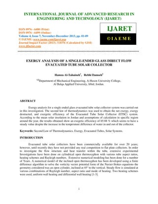 International Journal of Advanced Research in Engineering and Technology (IJARET), ISSN IN –
INTERNATIONAL JOURNAL OF ADVANCED RESEARCH 0976
6480(Print), ISSN 0976 – 6499(Online) Volume 4, Issue 7, November – December (2013), © IAEME

ENGINEERING AND TECHNOLOGY (IJARET)

ISSN 0976 - 6480 (Print)
ISSN 0976 - 6499 (Online)
Volume 4, Issue 7, November-December 2013, pp. 01-09
© IAEME: www.iaeme.com/ijaret.asp
Journal Impact Factor (2013): 5.8376 (Calculated by GISI)
www.jifactor.com

IJARET
©IAEME

EXERGY ANALYSIS OF A SINGLE-ENDED GLASS DIRECT FLOW
EVACUATED TUBE SOLAR COLLECTOR
Hamza Al-Tahaineh1, Rebhi Damseh2
1,2

Department of Mechanical Engineering, A-Huson University College,
Al Balqa Applied University, Irbid, Jordan.

ABSTRACT
Exergy analysis for a single ended glass evacuated tube solar collector system was carried out
in this investigation. The second law of thermodynamics was used to obtain the net exergy, exergy
destructed, and exergetic efficiency of the Evacuated Tube Solar Collector (ETSC) system.
According to the mean solar insolation in Jordan and assumptions of calculation in specific region
around the year, the results obtained show an exegetic efficiency of 65.88 % which seems to have a
steady value despite the increase in the temperature difference of water in and out of the collector.
Keywords: Second Law of Thermodynamics, Exergy, Evacuated Tubes, Solar Systems.
INTRODUCTION
Evacuated tube solar collectors have been commercially available for over 20 years;
however, until recently they have not provided any real competition to flat plate collectors. In order
to investigate the flow structure and heat transfer within the tube, extensive experimental
Investigations have been done on cylindrical open thermosyphon with various tube aspect ratios,
heating schemes and Rayleigh numbers. Extensive numerical modeling has been done for a number
of Years. A numerical model of the inclined open thermosyphon has been developed using a finite
difference algorithm to solve the vorticity vector potential form of the Navier-Stokes equations the
geometry considered was an open cylinder, inclined at 45° to the vertical. Steady flow is simulated at
various combinations of Rayleigh number, aspect ratio and mode of heating. Two heating schemes
were used, uniform wall heating and differential wall heating [1-3].

1

 
