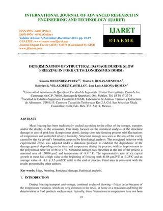 International Journal of Advanced Research in Engineering and Technology (IJARET), ISSN 0976 –
INTERNATIONAL JOURNAL OF ADVANCED RESEARCH IN
6480(Print), ISSN 0976 – 6499(Online) Volume 4, Issue 7, November – December (2013), © IAEME

ENGINEERING AND TECHNOLOGY (IJARET)

ISSN 0976 - 6480 (Print)
ISSN 0976 - 6499 (Online)
Volume 4, Issue 7, November-December 2013, pp. 10-19
© IAEME: www.iaeme.com/ijaret.asp
Journal Impact Factor (2013): 5.8376 (Calculated by GISI)
www.jifactor.com

IJARET
©IAEME

DETERMINATION OF STRUCTURAL DAMAGE DURING SLOW
FREEZING IN PORK CUTS (LONGISSIMUS DORSI)
Rosalía MELENDEZ-PEREZ1,2, Marta E. ROSAS-MENDOZA2,
Rodrigo R. VELAZQUEZ-CASTILLO1, José Luis ARJONA-ROMAN2
1

Universidad Autónoma de Querétaro, Facultad de Ingeniería. Centro Universitario, Cerro de las
Campanas s/n C.P. 76010, Santiago de Querétaro, Qro. México. Tel. 55 58 17 27 34
2
Facultad de Estudios Superiores Cuautitlán UNAM, Laboratorio de Análisis Térmico y Estructural
de Alimentos. UIM-L13. Carretera Cuautitlán Teoloyucan Km 2.5, Col. San Sebastián Xhala.
Cuautitlán Izcalli, Edo. Méx. C.P. 54714, México.

ABSTRACT
Meat freezing has been traditionally studied according to the effect of the storage, transport
and/or the display to the consumer. This study focused on the statistical analysis of the structural
damage in cuts of pork loin (Longissimus dorsi), during slow rate freezing process with fluctuations
of temperature and controlled relative humidity. Structural damage was seen as the area of the cavity
caused by the ice crystal’s formation, assessed by histological analysis. The associated behavior with
experimental errors was adjusted under a statistical protocol, to establish the dependence of the
damage growth depending on the time and temperature during the process, with an improvement in
the polynomial behavior of 86 to 97%. Structural damage was presented at the end of the process a
maximal area of 150.04 µm2 and temperature of -9.9 ° C. The representative rate of ice crystal
growth in meat had a high value at the beginning of freezing with 41.08 µm2/°C at -3.25°C and an
average value of 11.1 ± 5.5 µm2/°C until to the end of process. Final area is consistent with the
results presented by other authors.
Key words: Meat, Freezing, Structural damage, Statistical analysis.
1. INTRODUCTION
During freezing transport and storage, continual cycles of thawing - freeze occur because of
the temperature variation, which are very common in the retail, at home or a restaurant and bring the
deterioration in food products such as meat. Actually, these fluctuations in temperature have not been
10

 