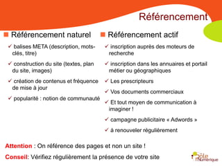 Référencement
 Référencement naturel                  Référencement actif
  balises META (description, mots-       inscription auprès des moteurs de
  clés, titre)                            recherche
  construction du site (textes, plan     inscription dans les annuaires et portail
  du site, images)                        métier ou géographiques
  création de contenus et fréquence      Les prescripteurs
  de mise à jour
                                          Vos documents commerciaux
  popularité : notion de communauté
                                          Et tout moyen de communication à
                                          imaginer !
                                          campagne publicitaire « Adwords »
                                          à renouveler régulièrement

Attention : On référence des pages et non un site !
Conseil: Vérifiez régulièrement la présence de votre site
 