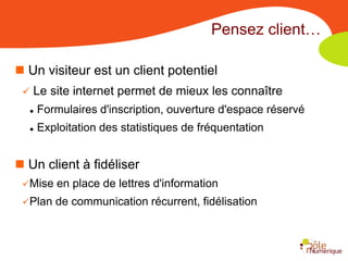 Pensez client…

 Un visiteur est un client potentiel
    Le site internet permet de mieux les connaître
     Formulaires d'inscription, ouverture d'espace réservé
     Exploitation des statistiques de fréquentation


 Un client à fidéliser
 Mise    en place de lettres d'information
 Plan   de communication récurrent, fidélisation
 