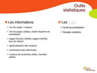 Outils
                                                  statistiques

 Les informations                             Les outils
  nbr de visites / visiteurs                   l’outil du prestataire
  nbr de pages visitées, durée moyenne de      Google analytics
  consultation
  pages les plus visitées, pages d’entrée,
  taux de rebond
  géolocalisation des visiteurs
  provenance des internautes
  moteurs de recherche utilisé, mot-clés
  utilisés
 