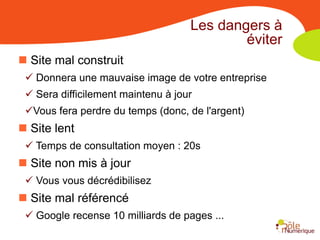 Les dangers à
                                            éviter
 Site mal construit
  Donnera une mauvaise image de votre entreprise
  Sera difficilement maintenu à jour
 Vous fera perdre du temps (donc, de l'argent)
 Site lent
  Temps de consultation moyen : 20s
 Site non mis à jour
  Vous vous décrédibilisez
 Site mal référencé
  Google recense 10 milliards de pages ...
 