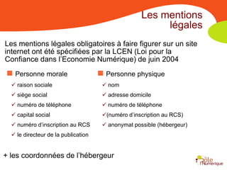 Les mentions
                                                         légales
Les mentions légales obligatoires à faire figurer sur un site
internet ont été spécifiées par la LCEN (Loi pour la
Confiance dans l’Economie Numérique) de juin 2004
 Personne morale                     Personne physique
   raison sociale                     nom
   siège social                       adresse domicile
   numéro de téléphone                numéro de téléphone
   capital social                    (numéro d’inscription au RCS)
   numéro d’inscription au RCS        anonymat possible (hébergeur)
   le directeur de la publication


+ les coordonnées de l’hébergeur
 