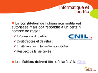 Informatique et
                                        libertés

 La constitution de fichiers nominatifs est
autorisées mais doit répondre à un certain
nombre de règles
  Information du public
  Droit d'accès et de retrait
  Limitation des informations stockées
  Respect de la vie privée


 Les fichiers doivent être déclarés à la CNIL
 