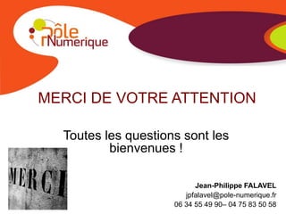 MERCI DE VOTRE ATTENTION

  Toutes les questions sont les
          bienvenues !

                           Jean-Philippe FALAVEL
                        jpfalavel@pole-numerique.fr
                     06 34 55 49 90– 04 75 83 50 58
 
