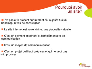 Pourquoi avoir
                                                    un site?
 Ne pas être présent sur Internet est aujourd’hui un
handicap: reflex de consultation

 Le site internet est votre vitrine: une plaquette virtuelle

 C'est un élément important et complémentaire de
communication

 C’est un moyen de commercialisation

 C'est un projet qu'il faut préparer et qui ne peut pas
s'improviser
 